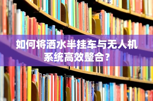 如何将洒水半挂车与无人机系统高效整合？