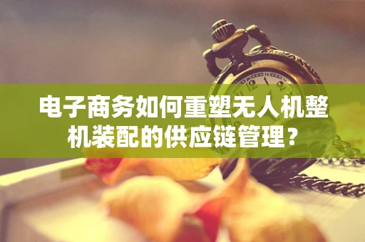 电子商务如何重塑无人机整机装配的供应链管理？