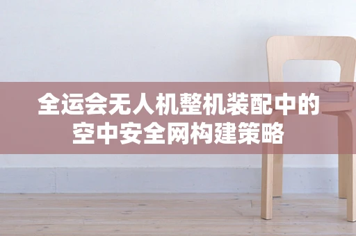 全运会无人机整机装配中的空中安全网构建策略