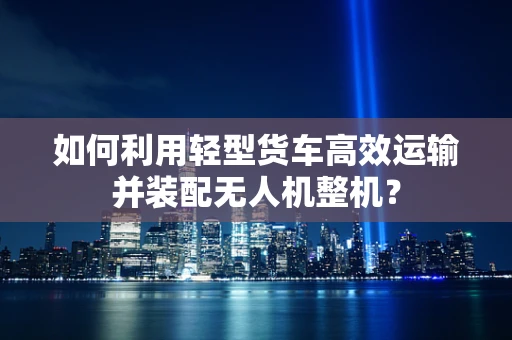 如何利用轻型货车高效运输并装配无人机整机？