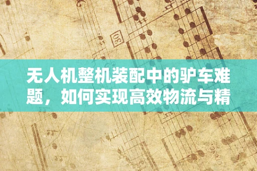 无人机整机装配中的驴车难题，如何实现高效物流与精准装配的平衡？