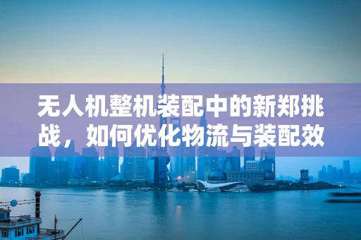 无人机整机装配中的新郑挑战，如何优化物流与装配效率？
