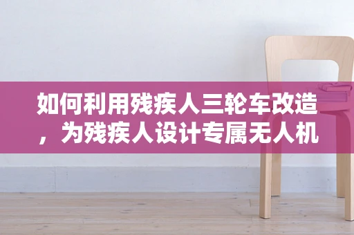 如何利用残疾人三轮车改造，为残疾人设计专属无人机装载平台？