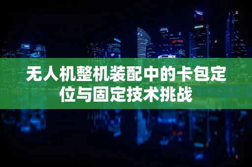 无人机整机装配中的卡包定位与固定技术挑战