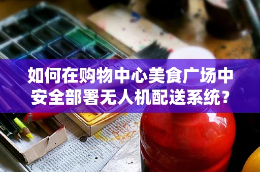 如何在购物中心美食广场中安全部署无人机配送系统？