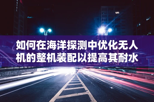 如何在海洋探测中优化无人机的整机装配以提高其耐水性与稳定性？