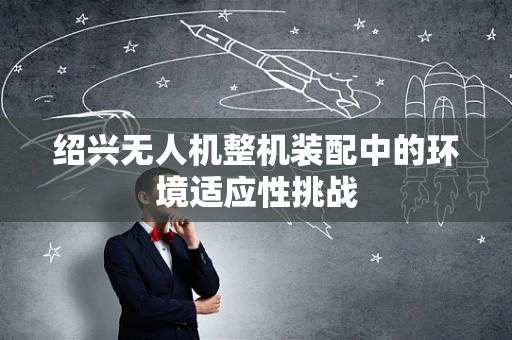 绍兴无人机整机装配中的环境适应性挑战
