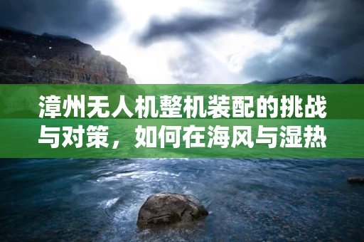 漳州无人机整机装配的挑战与对策，如何在海风与湿热中确保飞行稳定？
