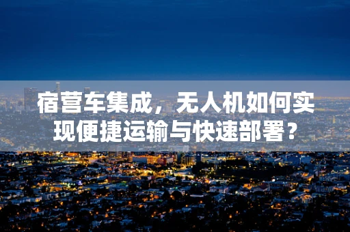 宿营车集成，无人机如何实现便捷运输与快速部署？