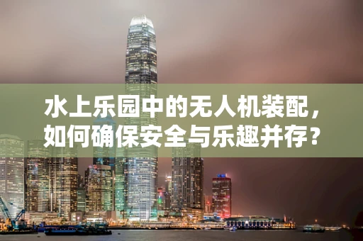 水上乐园中的无人机装配，如何确保安全与乐趣并存？