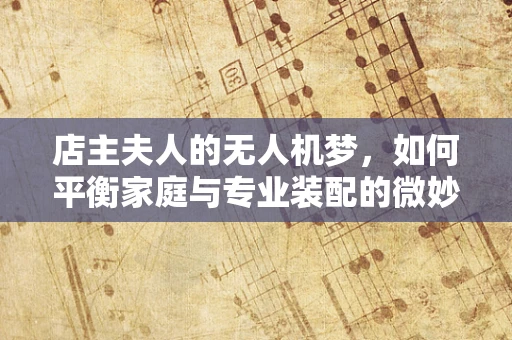 店主夫人的无人机梦，如何平衡家庭与专业装配的微妙艺术？