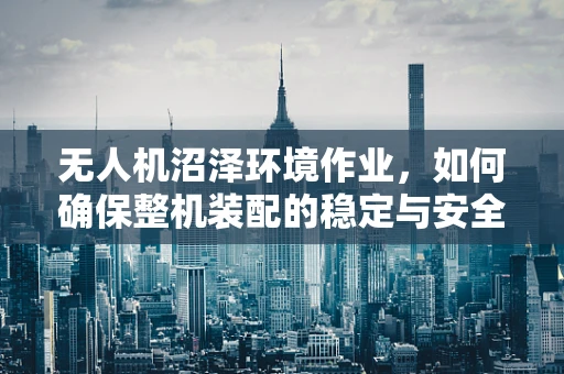 无人机沼泽环境作业，如何确保整机装配的稳定与安全？