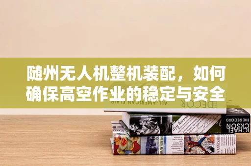 随州无人机整机装配，如何确保高空作业的稳定与安全？