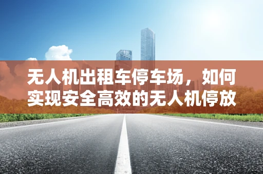 无人机出租车停车场，如何实现安全高效的无人机停放与调度？