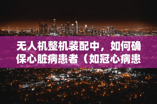 无人机整机装配中，如何确保心脏病患者（如冠心病患者）安全操作？