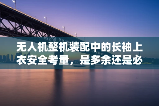 无人机整机装配中的长袖上衣安全考量，是多余还是必需？