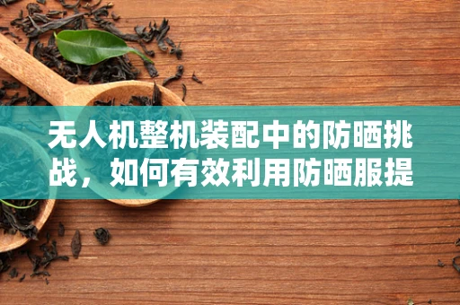 无人机整机装配中的防晒挑战，如何有效利用防晒服提升设备耐用性？