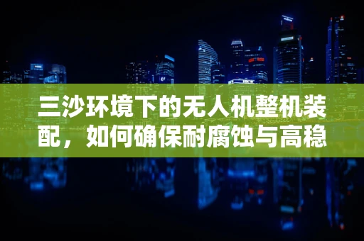 三沙环境下的无人机整机装配，如何确保耐腐蚀与高稳定性？