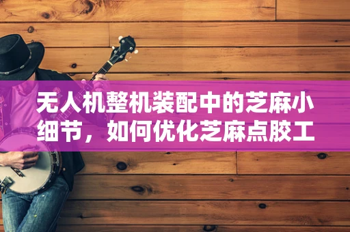无人机整机装配中的芝麻小细节，如何优化芝麻点胶工艺？