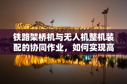 铁路架桥机与无人机整机装配的协同作业，如何实现高效精准对接？