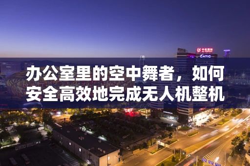 办公室里的空中舞者，如何安全高效地完成无人机整机装配？