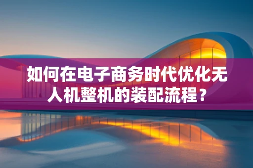 如何在电子商务时代优化无人机整机的装配流程？