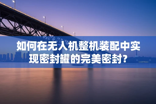 如何在无人机整机装配中实现密封罐的完美密封？