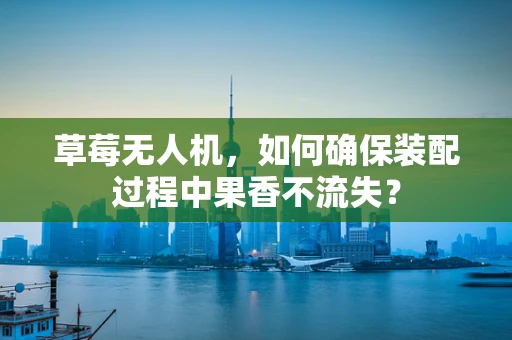 草莓无人机，如何确保装配过程中果香不流失？