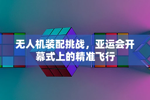 无人机装配挑战，亚运会开幕式上的精准飞行