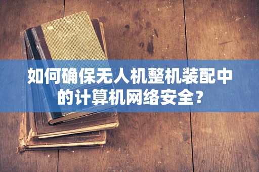 如何确保无人机整机装配中的计算机网络安全？