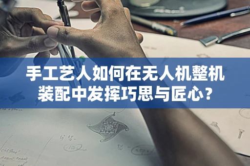 手工艺人如何在无人机整机装配中发挥巧思与匠心？