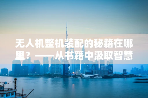 无人机整机装配的秘籍在哪里？——从书籍中汲取智慧