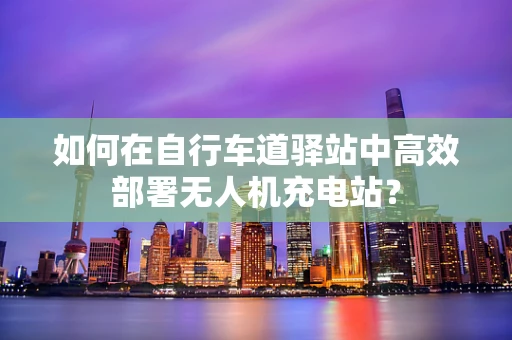 如何在自行车道驿站中高效部署无人机充电站？
