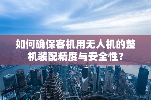 如何确保客机用无人机的整机装配精度与安全性？