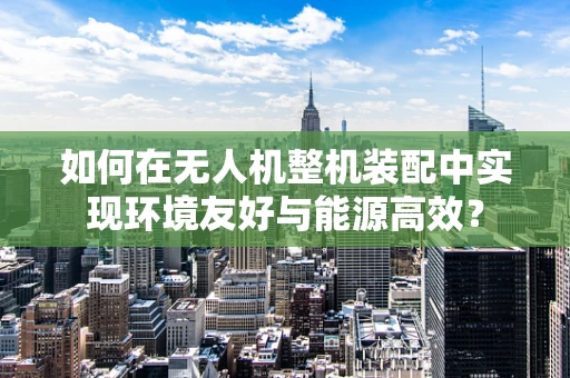 如何在无人机整机装配中实现环境友好与能源高效？