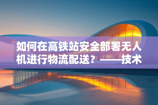 如何在高铁站安全部署无人机进行物流配送？——技术挑战与解决方案