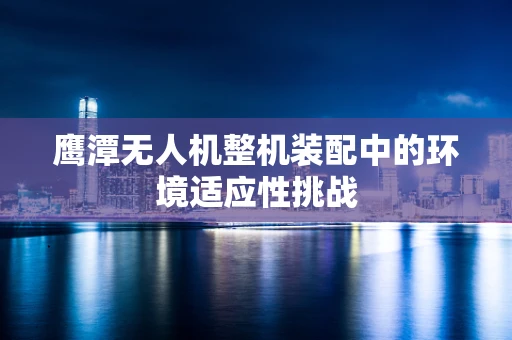 鹰潭无人机整机装配中的环境适应性挑战