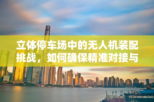 立体停车场中的无人机装配挑战，如何确保精准对接与安全？