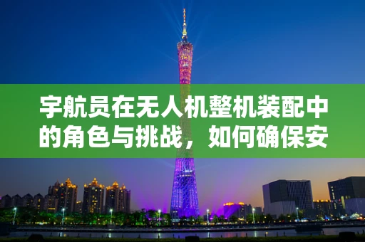 宇航员在无人机整机装配中的角色与挑战，如何确保安全与精准？
