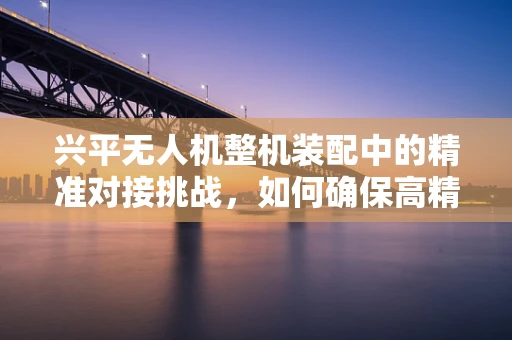 兴平无人机整机装配中的精准对接挑战，如何确保高精度组装？