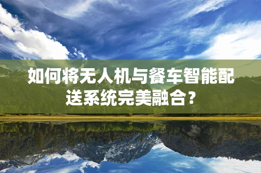 如何将无人机与餐车智能配送系统完美融合？