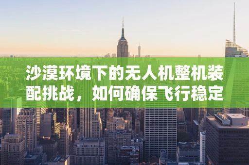 沙漠环境下的无人机整机装配挑战，如何确保飞行稳定与耐热性？