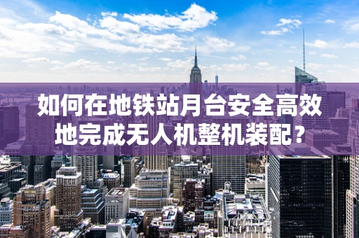 如何在地铁站月台安全高效地完成无人机整机装配？