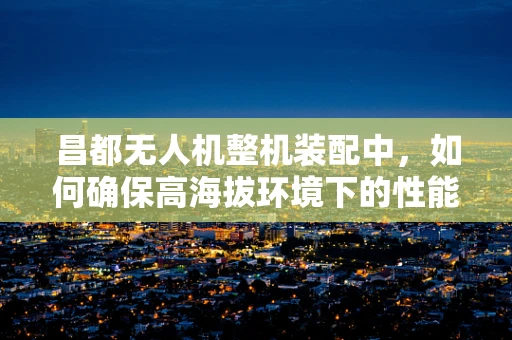 昌都无人机整机装配中，如何确保高海拔环境下的性能稳定性？