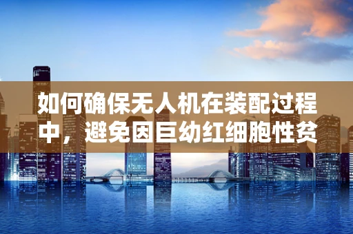 如何确保无人机在装配过程中，避免因巨幼红细胞性贫血导致的操作失误？