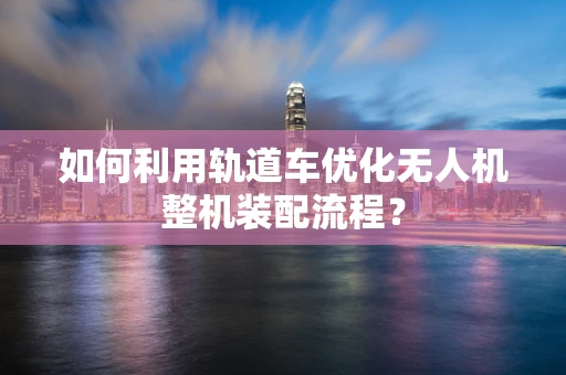 如何利用轨道车优化无人机整机装配流程？