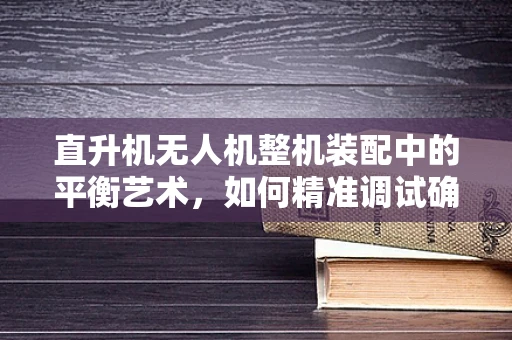 直升机无人机整机装配中的平衡艺术，如何精准调试确保飞行稳定？