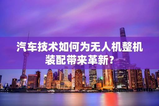 汽车技术如何为无人机整机装配带来革新？