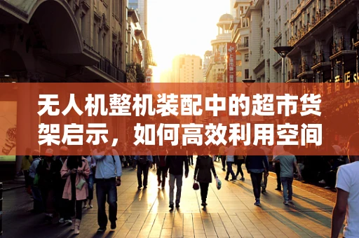 无人机整机装配中的超市货架启示，如何高效利用空间与资源？
