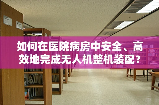 如何在医院病房中安全、高效地完成无人机整机装配？